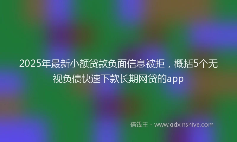 2025年最新小额贷款负面信息被拒，概括5个无视负债快速下款长期网贷的app