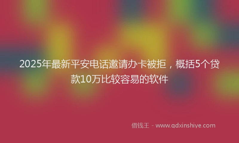 2025年最新平安电话邀请办卡被拒，概括5个贷款10万比较容易的软件