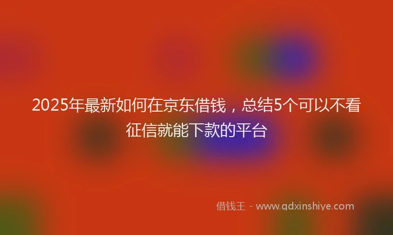 2025年最新如何在京东借钱，总结5个可以不看征信就能下款的平台