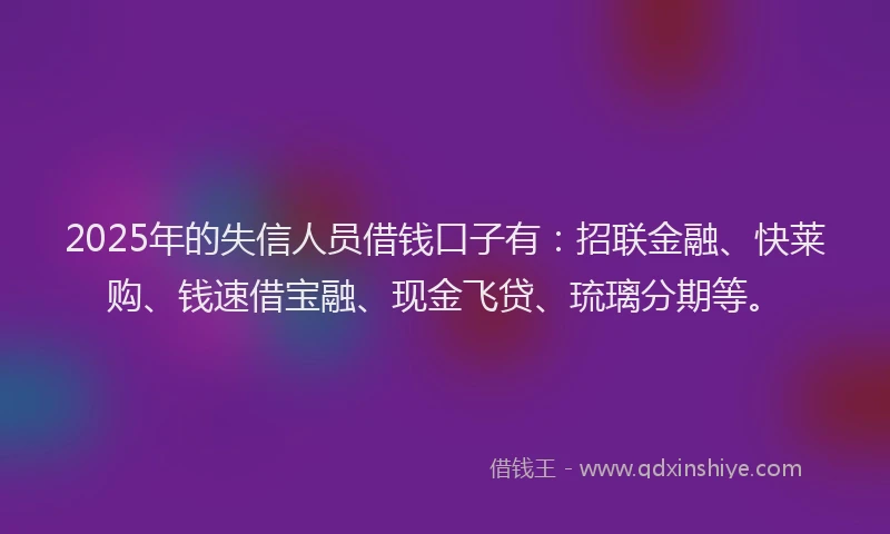 2025年的失信人员借钱口子有：招联金融、快莱购、钱速借宝融、现金飞贷、琉璃分期等。