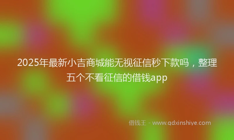 2025年最新小吉商城能无视征信秒下款吗，整理五个不看征信的借钱app