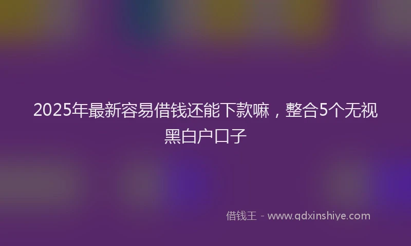 2025年最新容易借钱还能下款嘛，整合5个无视黑白户口子