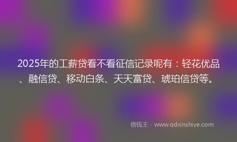 2025年的工薪贷看不看征信记录呢有：轻花优品、融信贷、移动白条、天天富贷、琥珀信贷等。