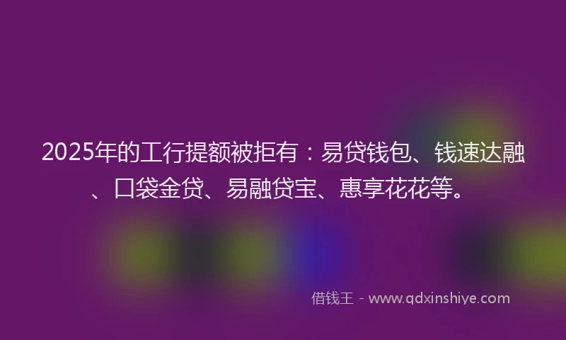 2025年的工行提额被拒有：易贷钱包、钱速达融、口袋金贷、易融贷宝、惠享花花等。