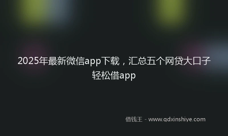 2025年最新微信app下载，汇总五个网贷大口子轻松借app