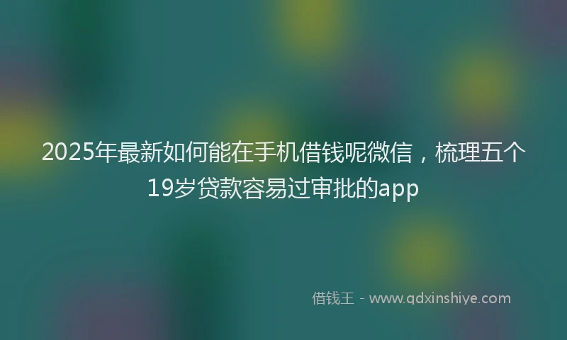 2025年最新如何能在手机借钱呢微信，梳理五个19岁贷款容易过审批的app