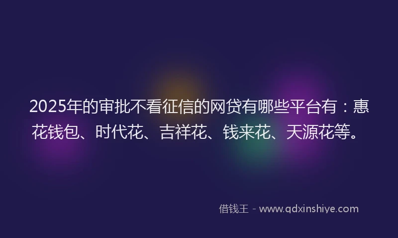 2025年的审批不看征信的网贷有哪些平台有：惠花钱包、时代花、吉祥花、钱来花、天源花等。