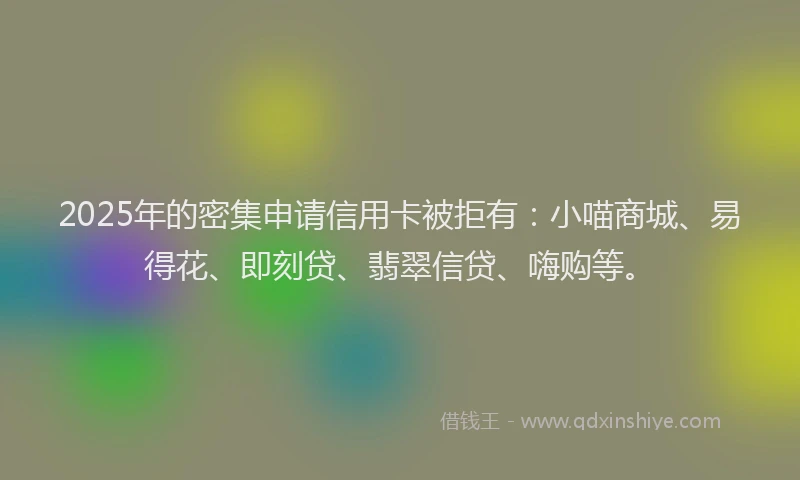 2025年的密集申请信用卡被拒有：小喵商城、易得花、即刻贷、翡翠信贷、嗨购等。