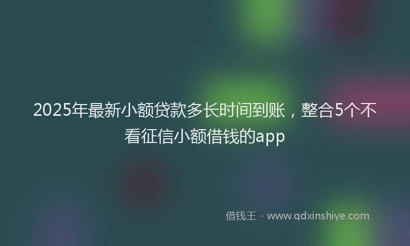 2025年最新小额贷款多长时间到账，整合5个不看征信小额借钱的app