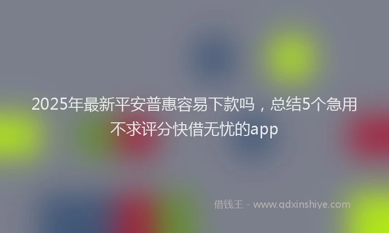 2025年最新平安普惠容易下款吗，总结5个急用不求评分快借无忧的app