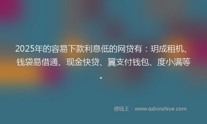 2025年的容易下款利息低的网贷有：玥成租机、钱袋易借通、现金快贷、翼支付钱包、度小满等。