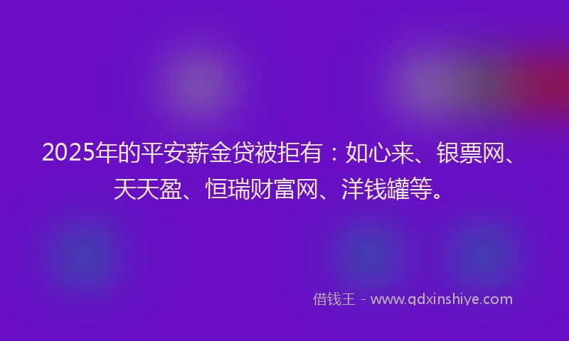 2025年的平安薪金贷被拒有：如心来、银票网、天天盈、恒瑞财富网、洋钱罐等。