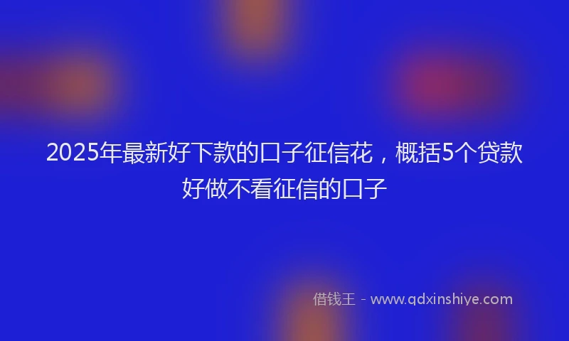2025年最新好下款的口子征信花，概括5个贷款好做不看征信的口子