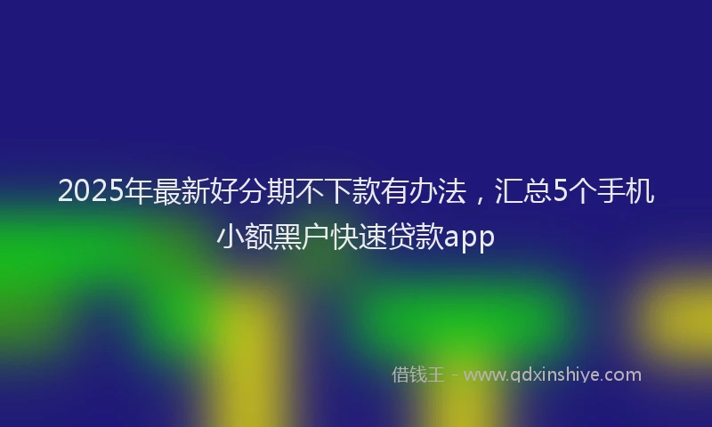 2025年最新好分期不下款有办法，汇总5个手机小额黑户快速贷款app