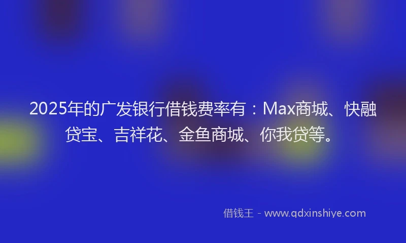 2025年的广发银行借钱费率有：Max商城、快融贷宝、吉祥花、金鱼商城、你我贷等。