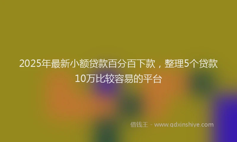 2025年最新小额贷款百分百下款，整理5个贷款10万比较容易的平台