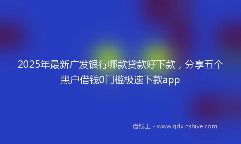 2025年最新广发银行哪款贷款好下款，分享五个黑户借钱0门槛极速下款app