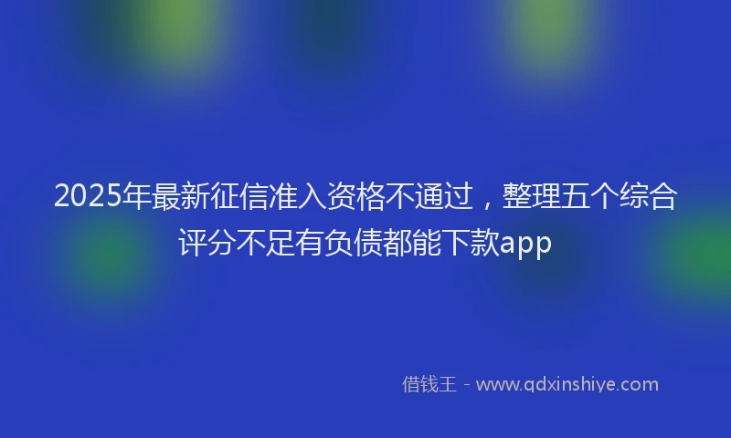 2025年最新征信准入资格不通过，整理五个综合评分不足有负债都能下款app