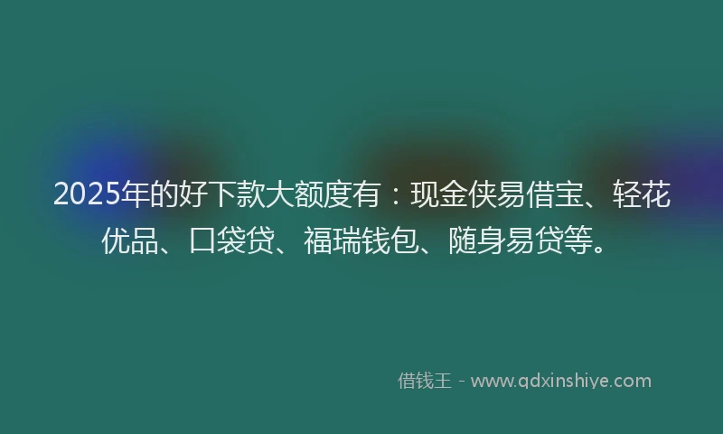 2025年的好下款大额度有：现金侠易借宝、轻花优品、口袋贷、福瑞钱包、随身易贷等。