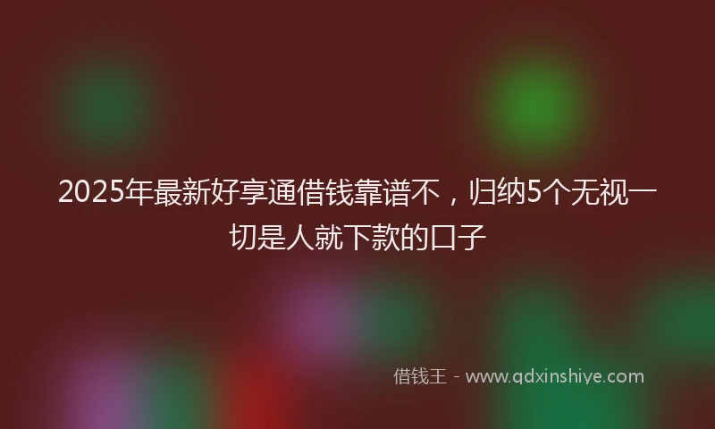 2025年最新好享通借钱靠谱不，归纳5个无视一切是人就下款的口子