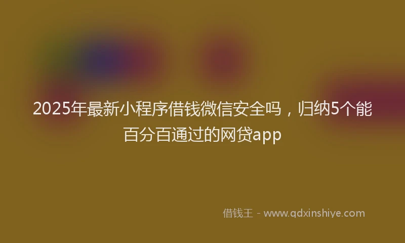 2025年最新小程序借钱微信安全吗，归纳5个能百分百通过的网贷app