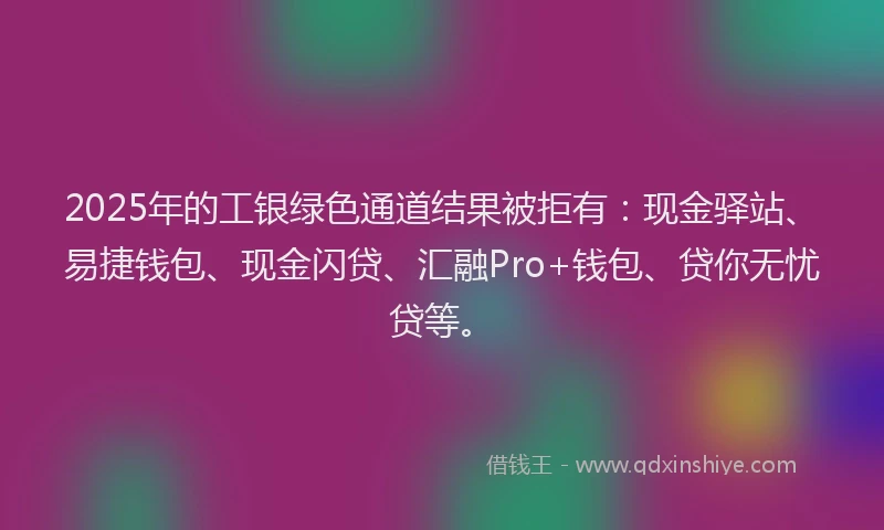 2025年的工银绿色通道结果被拒有：现金驿站、易捷钱包、现金闪贷、汇融Pro+钱包、贷你无忧贷等。