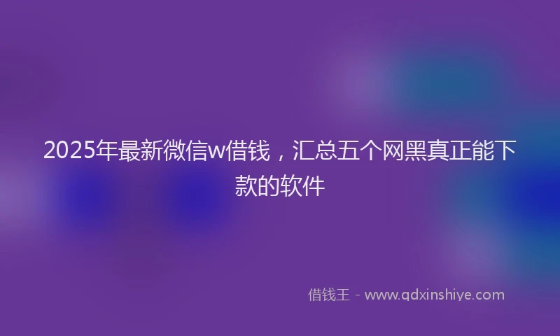 2025年最新微信w借钱，汇总五个网黑真正能下款的软件