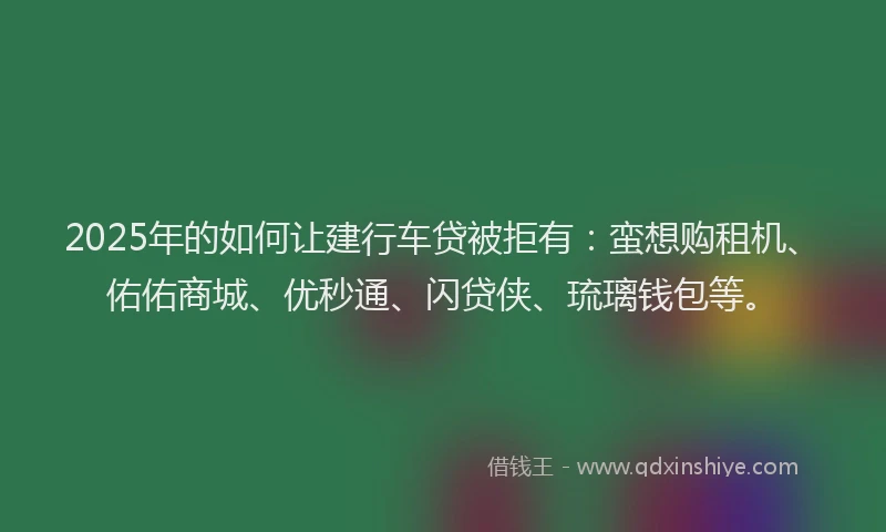 2025年的如何让建行车贷被拒有：蛮想购租机、佑佑商城、优秒通、闪贷侠、琉璃钱包等。