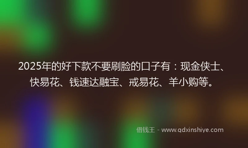 2025年的好下款不要刷脸的口子有：现金侠士、快易花、钱速达融宝、戒易花、羊小购等。