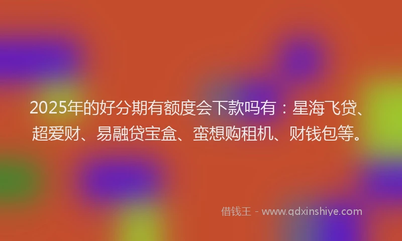 2025年的好分期有额度会下款吗有：星海飞贷、超爱财、易融贷宝盒、蛮想购租机、财钱包等。