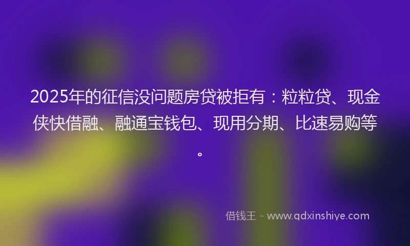 2025年的征信没问题房贷被拒有：粒粒贷、现金侠快借融、融通宝钱包、现用分期、比速易购等。