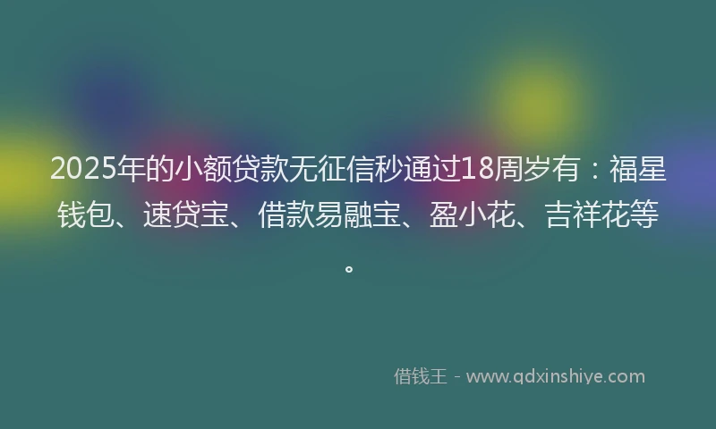 2025年的小额贷款无征信秒通过18周岁有：福星钱包、速贷宝、借款易融宝、盈小花、吉祥花等。