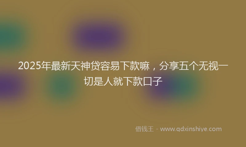 2025年最新天神贷容易下款嘛，分享五个无视一切是人就下款口子