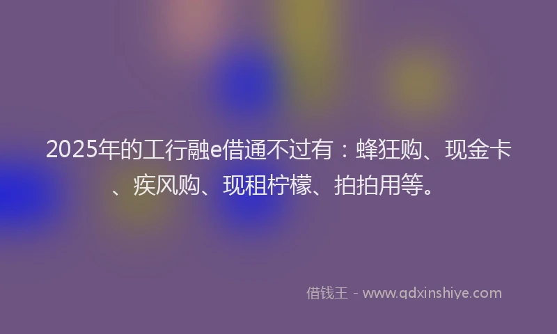2025年的工行融e借通不过有：蜂狂购、现金卡、疾风购、现租柠檬、拍拍用等。