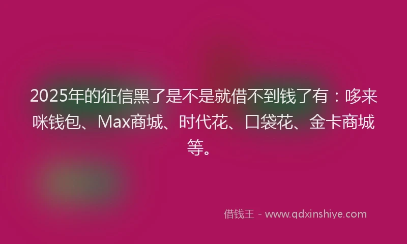 2025年的征信黑了是不是就借不到钱了有：哆来咪钱包、Max商城、时代花、口袋花、金卡商城等。
