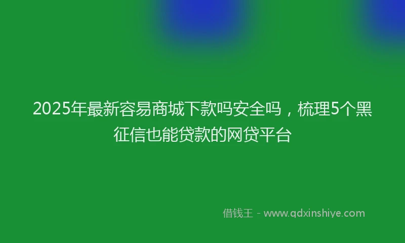2025年最新容易商城下款吗安全吗，梳理5个黑征信也能贷款的网贷平台
