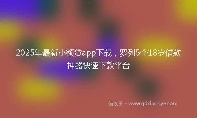 2025年最新小额贷app下载，罗列5个18岁借款神器快速下款平台