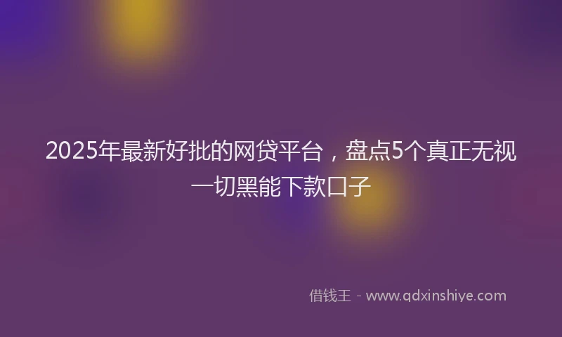 2025年最新好批的网贷平台，盘点5个真正无视一切黑能下款口子