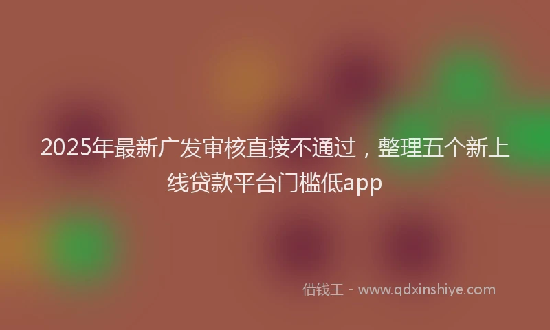 2025年最新广发审核直接不通过，整理五个新上线贷款平台门槛低app