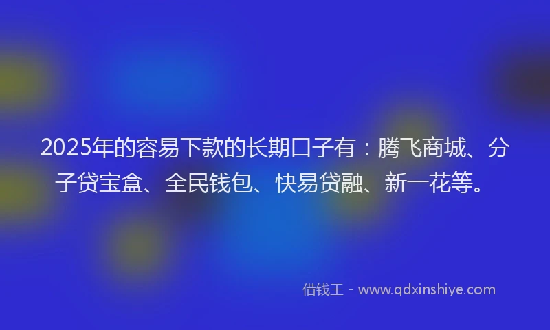2025年的容易下款的长期口子有：腾飞商城、分子贷宝盒、全民钱包、快易贷融、新一花等。