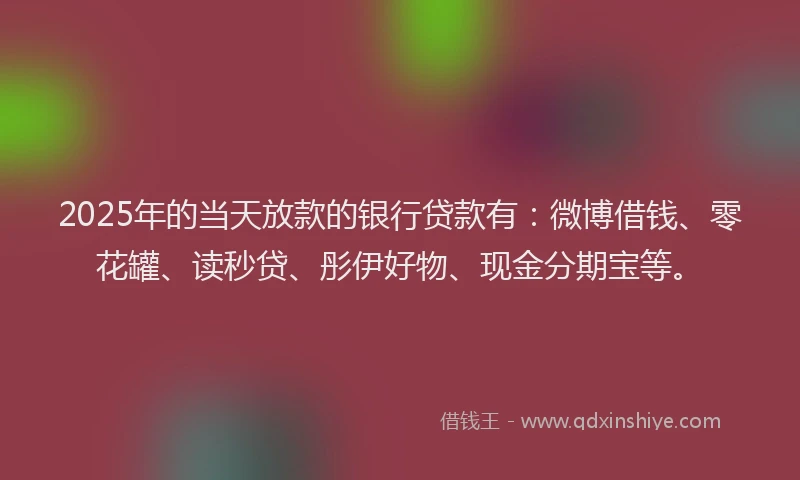 2025年的当天放款的银行贷款有：微博借钱、零花罐、读秒贷、彤伊好物、现金分期宝等。