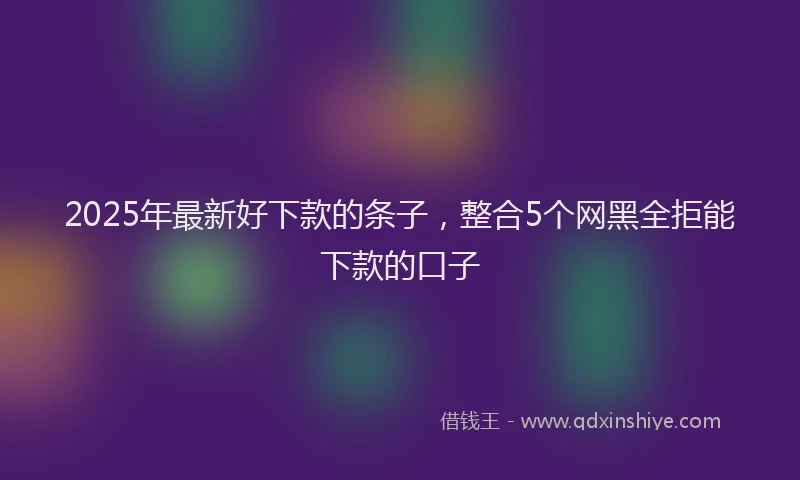 2025年最新好下款的条子，整合5个网黑全拒能下款的口子