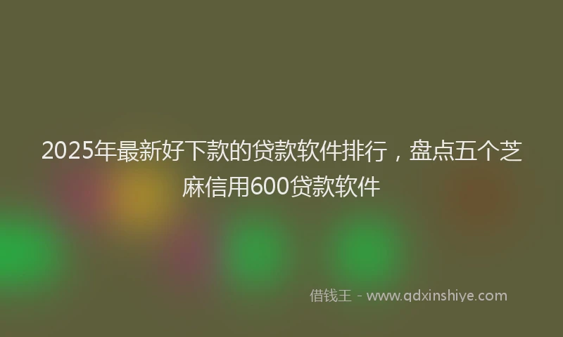 2025年最新好下款的贷款软件排行，盘点五个芝麻信用600贷款软件