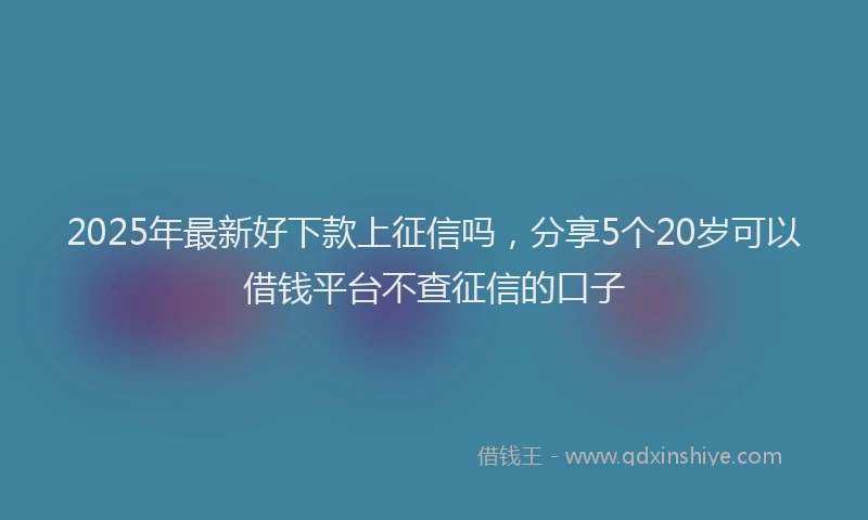 2025年最新好下款上征信吗，分享5个20岁可以借钱平台不查征信的口子