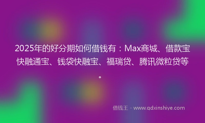 2025年的好分期如何借钱有：Max商城、借款宝快融通宝、钱袋快融宝、福瑞贷、腾讯微粒贷等。