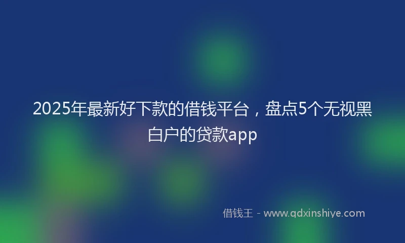 2025年最新好下款的借钱平台，盘点5个无视黑白户的贷款app