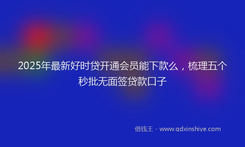 2025年最新好时贷开通会员能下款么，梳理五个秒批无面签贷款口子