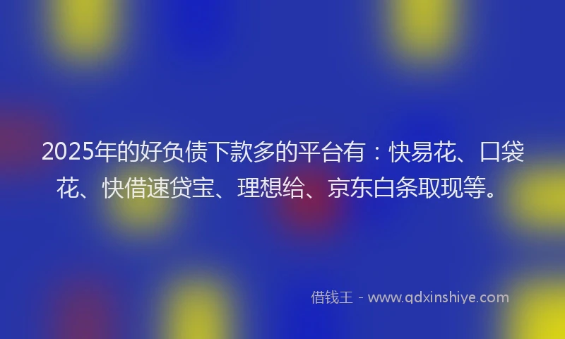 2025年的好负债下款多的平台有：快易花、口袋花、快借速贷宝、理想给、京东白条取现等。