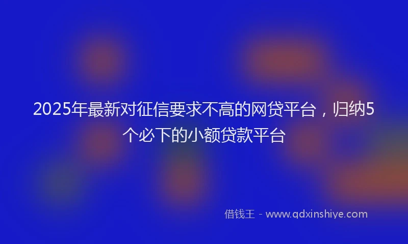 2025年最新对征信要求不高的网贷平台，归纳5个必下的小额贷款平台