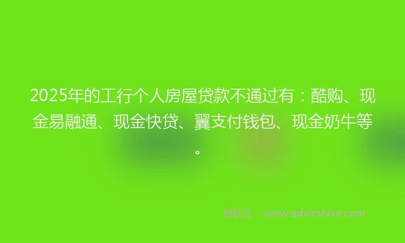 2025年的工行个人房屋贷款不通过有：酷购、现金易融通、现金快贷、翼支付钱包、现金奶牛等。